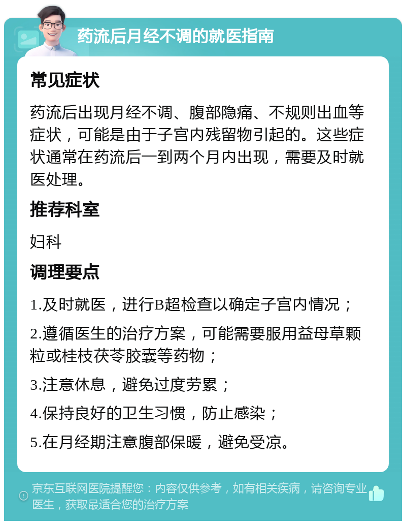 药流后月经不调的就医指南 常见症状 药流后出现月经不调、腹部隐痛、不规则出血等症状，可能是由于子宫内残留物引起的。这些症状通常在药流后一到两个月内出现，需要及时就医处理。 推荐科室 妇科 调理要点 1.及时就医，进行B超检查以确定子宫内情况； 2.遵循医生的治疗方案，可能需要服用益母草颗粒或桂枝茯苓胶囊等药物； 3.注意休息，避免过度劳累； 4.保持良好的卫生习惯，防止感染； 5.在月经期注意腹部保暖，避免受凉。