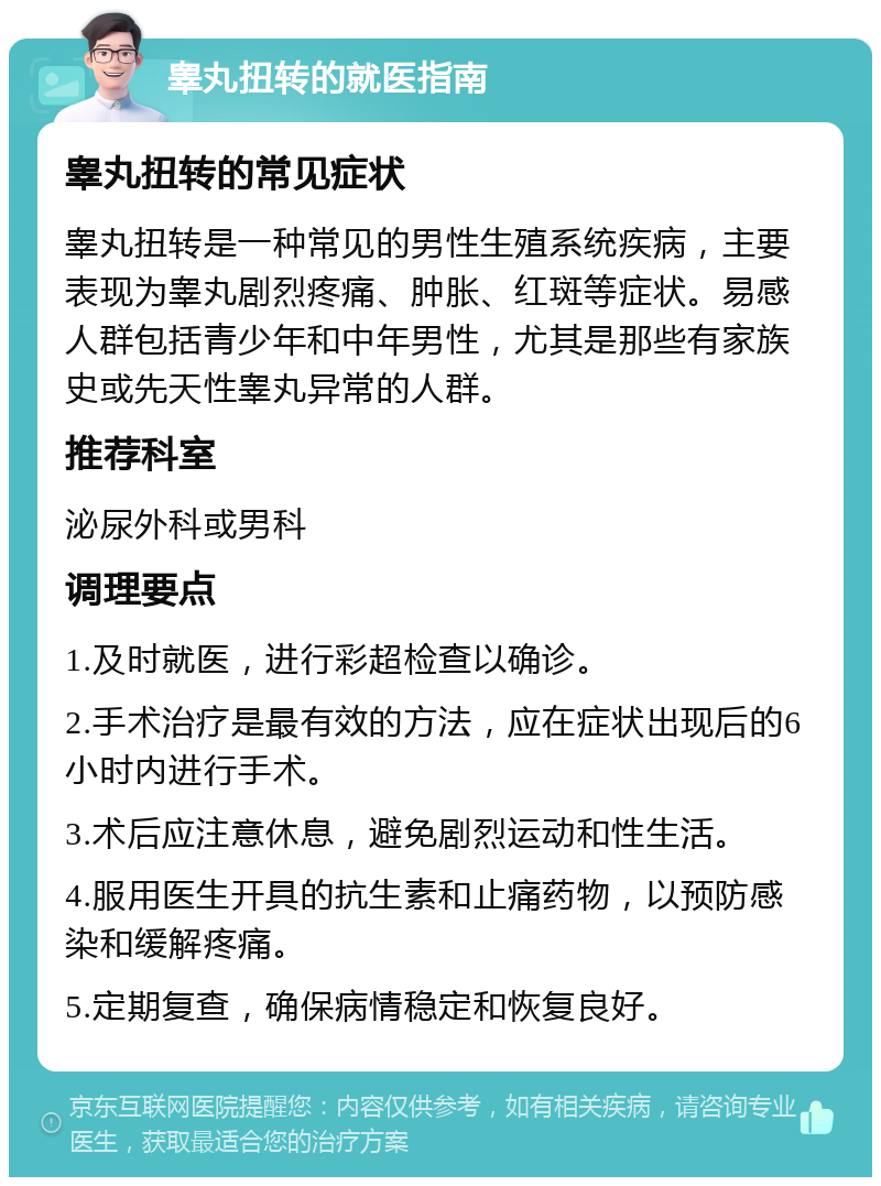 睾丸扭转的就医指南 睾丸扭转的常见症状 睾丸扭转是一种常见的男性生殖系统疾病，主要表现为睾丸剧烈疼痛、肿胀、红斑等症状。易感人群包括青少年和中年男性，尤其是那些有家族史或先天性睾丸异常的人群。 推荐科室 泌尿外科或男科 调理要点 1.及时就医，进行彩超检查以确诊。 2.手术治疗是最有效的方法，应在症状出现后的6小时内进行手术。 3.术后应注意休息，避免剧烈运动和性生活。 4.服用医生开具的抗生素和止痛药物，以预防感染和缓解疼痛。 5.定期复查，确保病情稳定和恢复良好。