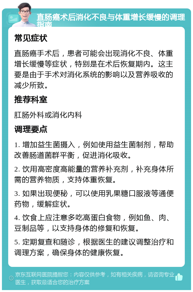 直肠癌术后消化不良与体重增长缓慢的调理指南 常见症状 直肠癌手术后，患者可能会出现消化不良、体重增长缓慢等症状，特别是在术后恢复期内。这主要是由于手术对消化系统的影响以及营养吸收的减少所致。 推荐科室 肛肠外科或消化内科 调理要点 1. 增加益生菌摄入，例如使用益生菌制剂，帮助改善肠道菌群平衡，促进消化吸收。 2. 饮用高密度高能量的营养补充剂，补充身体所需的营养物质，支持体重恢复。 3. 如果出现便秘，可以使用乳果糖口服液等通便药物，缓解症状。 4. 饮食上应注意多吃高蛋白食物，例如鱼、肉、豆制品等，以支持身体的修复和恢复。 5. 定期复查和随诊，根据医生的建议调整治疗和调理方案，确保身体的健康恢复。