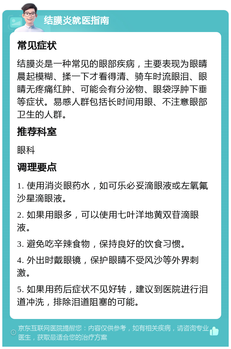 结膜炎就医指南 常见症状 结膜炎是一种常见的眼部疾病，主要表现为眼睛晨起模糊、揉一下才看得清、骑车时流眼泪、眼睛无疼痛红肿、可能会有分泌物、眼袋浮肿下垂等症状。易感人群包括长时间用眼、不注意眼部卫生的人群。 推荐科室 眼科 调理要点 1. 使用消炎眼药水，如可乐必妥滴眼液或左氧氟沙星滴眼液。 2. 如果用眼多，可以使用七叶洋地黄双苷滴眼液。 3. 避免吃辛辣食物，保持良好的饮食习惯。 4. 外出时戴眼镜，保护眼睛不受风沙等外界刺激。 5. 如果用药后症状不见好转，建议到医院进行泪道冲洗，排除泪道阻塞的可能。