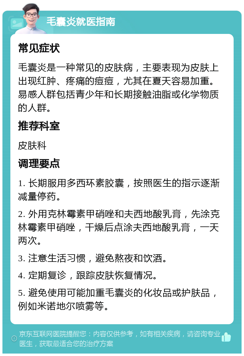 毛囊炎就医指南 常见症状 毛囊炎是一种常见的皮肤病，主要表现为皮肤上出现红肿、疼痛的痘痘，尤其在夏天容易加重。易感人群包括青少年和长期接触油脂或化学物质的人群。 推荐科室 皮肤科 调理要点 1. 长期服用多西环素胶囊，按照医生的指示逐渐减量停药。 2. 外用克林霉素甲硝唑和夫西地酸乳膏，先涂克林霉素甲硝唑，干燥后点涂夫西地酸乳膏，一天两次。 3. 注意生活习惯，避免熬夜和饮酒。 4. 定期复诊，跟踪皮肤恢复情况。 5. 避免使用可能加重毛囊炎的化妆品或护肤品，例如米诺地尔喷雾等。