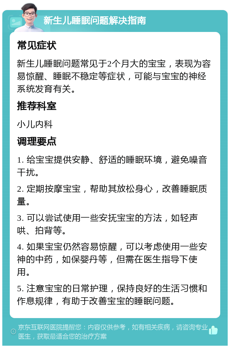 新生儿睡眠问题解决指南 常见症状 新生儿睡眠问题常见于2个月大的宝宝，表现为容易惊醒、睡眠不稳定等症状，可能与宝宝的神经系统发育有关。 推荐科室 小儿内科 调理要点 1. 给宝宝提供安静、舒适的睡眠环境，避免噪音干扰。 2. 定期按摩宝宝，帮助其放松身心，改善睡眠质量。 3. 可以尝试使用一些安抚宝宝的方法，如轻声哄、拍背等。 4. 如果宝宝仍然容易惊醒，可以考虑使用一些安神的中药，如保婴丹等，但需在医生指导下使用。 5. 注意宝宝的日常护理，保持良好的生活习惯和作息规律，有助于改善宝宝的睡眠问题。