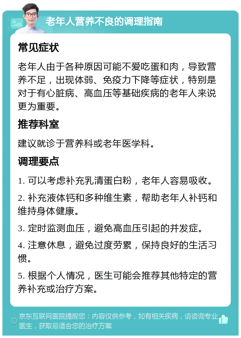 老年人营养不良的调理指南 常见症状 老年人由于各种原因可能不爱吃蛋和肉，导致营养不足，出现体弱、免疫力下降等症状，特别是对于有心脏病、高血压等基础疾病的老年人来说更为重要。 推荐科室 建议就诊于营养科或老年医学科。 调理要点 1. 可以考虑补充乳清蛋白粉，老年人容易吸收。 2. 补充液体钙和多种维生素，帮助老年人补钙和维持身体健康。 3. 定时监测血压，避免高血压引起的并发症。 4. 注意休息，避免过度劳累，保持良好的生活习惯。 5. 根据个人情况，医生可能会推荐其他特定的营养补充或治疗方案。