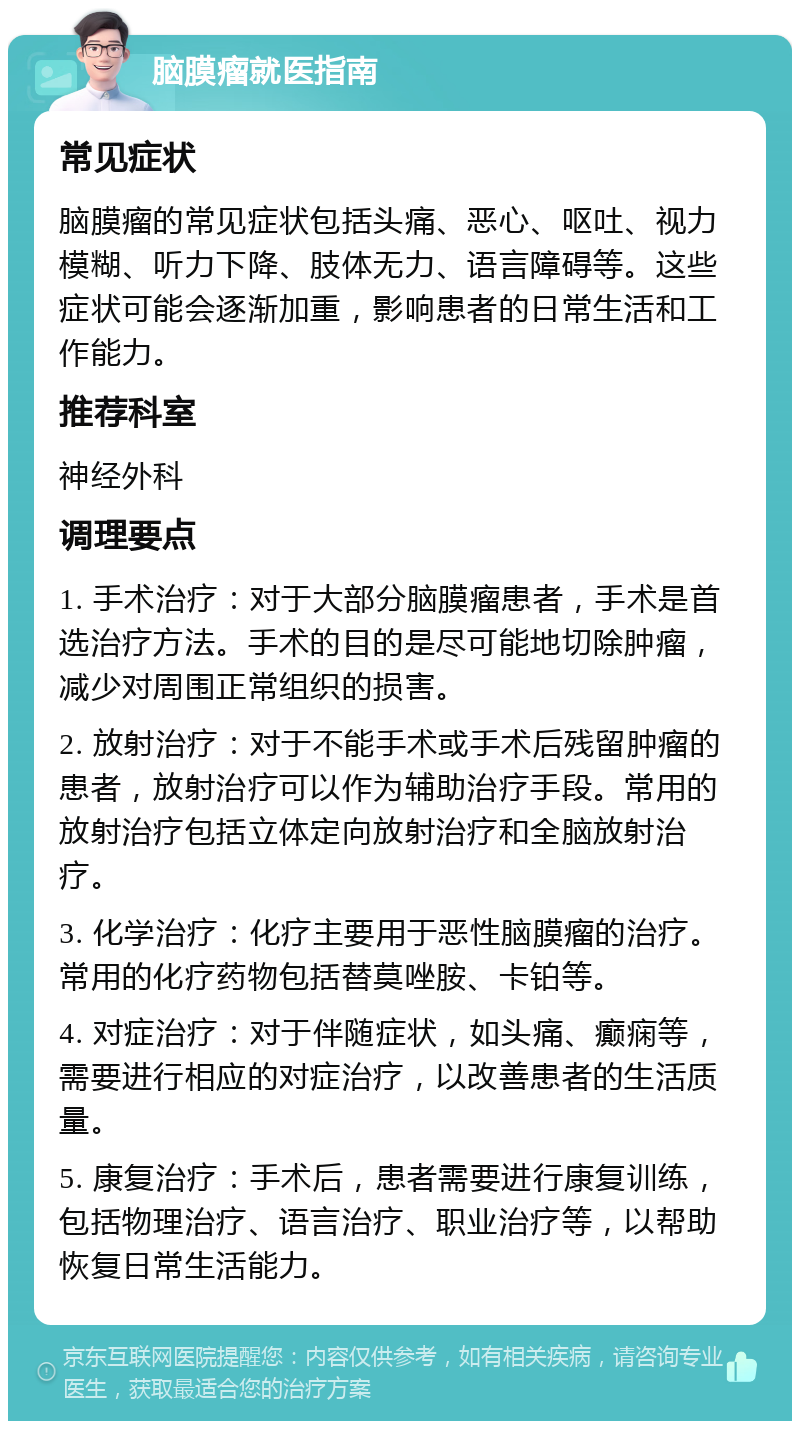 脑膜瘤就医指南 常见症状 脑膜瘤的常见症状包括头痛、恶心、呕吐、视力模糊、听力下降、肢体无力、语言障碍等。这些症状可能会逐渐加重，影响患者的日常生活和工作能力。 推荐科室 神经外科 调理要点 1. 手术治疗：对于大部分脑膜瘤患者，手术是首选治疗方法。手术的目的是尽可能地切除肿瘤，减少对周围正常组织的损害。 2. 放射治疗：对于不能手术或手术后残留肿瘤的患者，放射治疗可以作为辅助治疗手段。常用的放射治疗包括立体定向放射治疗和全脑放射治疗。 3. 化学治疗：化疗主要用于恶性脑膜瘤的治疗。常用的化疗药物包括替莫唑胺、卡铂等。 4. 对症治疗：对于伴随症状，如头痛、癫痫等，需要进行相应的对症治疗，以改善患者的生活质量。 5. 康复治疗：手术后，患者需要进行康复训练，包括物理治疗、语言治疗、职业治疗等，以帮助恢复日常生活能力。