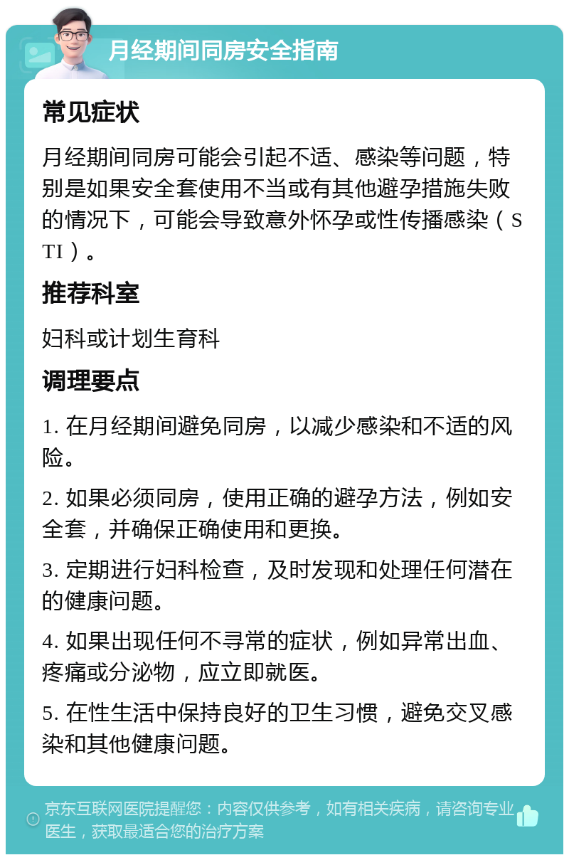 月经期间同房安全指南 常见症状 月经期间同房可能会引起不适、感染等问题，特别是如果安全套使用不当或有其他避孕措施失败的情况下，可能会导致意外怀孕或性传播感染（STI）。 推荐科室 妇科或计划生育科 调理要点 1. 在月经期间避免同房，以减少感染和不适的风险。 2. 如果必须同房，使用正确的避孕方法，例如安全套，并确保正确使用和更换。 3. 定期进行妇科检查，及时发现和处理任何潜在的健康问题。 4. 如果出现任何不寻常的症状，例如异常出血、疼痛或分泌物，应立即就医。 5. 在性生活中保持良好的卫生习惯，避免交叉感染和其他健康问题。