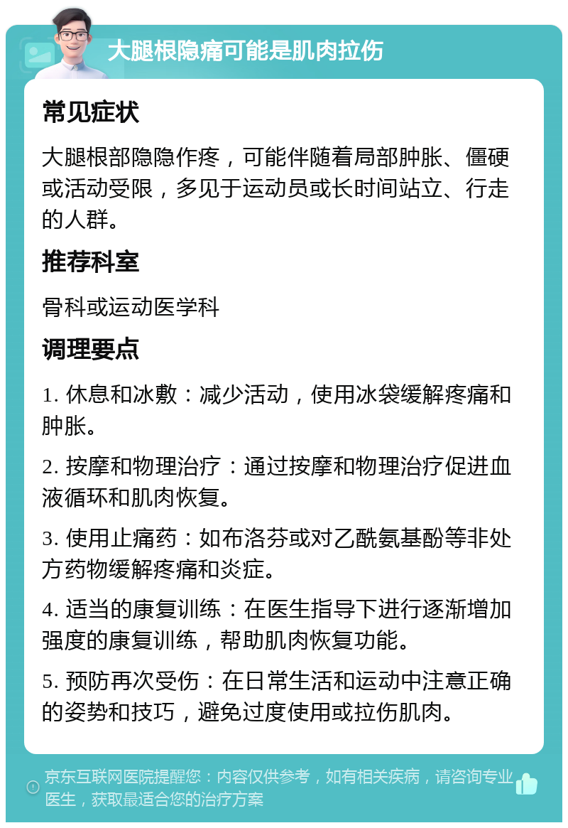 大腿根隐痛可能是肌肉拉伤 常见症状 大腿根部隐隐作疼，可能伴随着局部肿胀、僵硬或活动受限，多见于运动员或长时间站立、行走的人群。 推荐科室 骨科或运动医学科 调理要点 1. 休息和冰敷：减少活动，使用冰袋缓解疼痛和肿胀。 2. 按摩和物理治疗：通过按摩和物理治疗促进血液循环和肌肉恢复。 3. 使用止痛药：如布洛芬或对乙酰氨基酚等非处方药物缓解疼痛和炎症。 4. 适当的康复训练：在医生指导下进行逐渐增加强度的康复训练，帮助肌肉恢复功能。 5. 预防再次受伤：在日常生活和运动中注意正确的姿势和技巧，避免过度使用或拉伤肌肉。