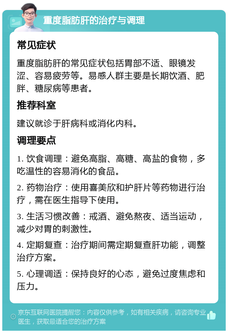 重度脂肪肝的治疗与调理 常见症状 重度脂肪肝的常见症状包括胃部不适、眼镜发涩、容易疲劳等。易感人群主要是长期饮酒、肥胖、糖尿病等患者。 推荐科室 建议就诊于肝病科或消化内科。 调理要点 1. 饮食调理：避免高脂、高糖、高盐的食物，多吃温性的容易消化的食品。 2. 药物治疗：使用喜美欣和护肝片等药物进行治疗，需在医生指导下使用。 3. 生活习惯改善：戒酒、避免熬夜、适当运动，减少对胃的刺激性。 4. 定期复查：治疗期间需定期复查肝功能，调整治疗方案。 5. 心理调适：保持良好的心态，避免过度焦虑和压力。