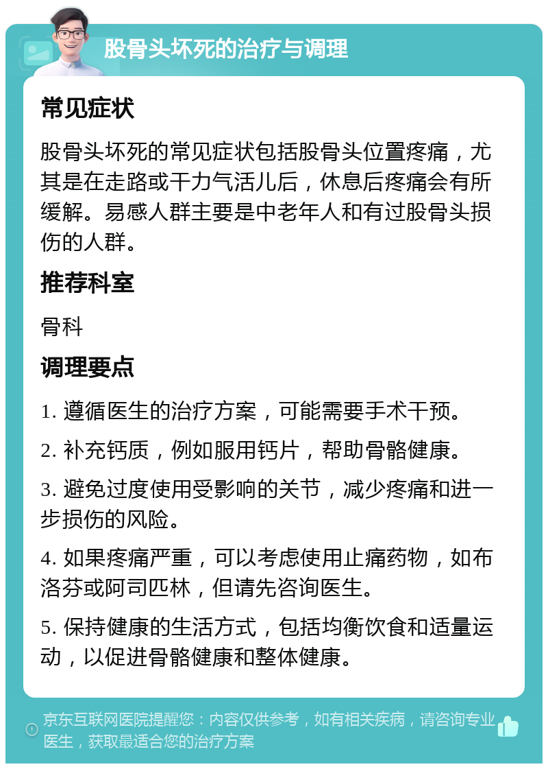 股骨头坏死的治疗与调理 常见症状 股骨头坏死的常见症状包括股骨头位置疼痛，尤其是在走路或干力气活儿后，休息后疼痛会有所缓解。易感人群主要是中老年人和有过股骨头损伤的人群。 推荐科室 骨科 调理要点 1. 遵循医生的治疗方案，可能需要手术干预。 2. 补充钙质，例如服用钙片，帮助骨骼健康。 3. 避免过度使用受影响的关节，减少疼痛和进一步损伤的风险。 4. 如果疼痛严重，可以考虑使用止痛药物，如布洛芬或阿司匹林，但请先咨询医生。 5. 保持健康的生活方式，包括均衡饮食和适量运动，以促进骨骼健康和整体健康。