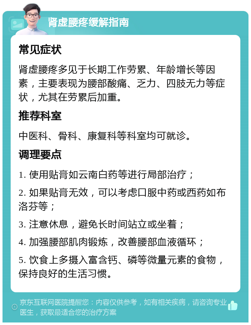 肾虚腰疼缓解指南 常见症状 肾虚腰疼多见于长期工作劳累、年龄增长等因素，主要表现为腰部酸痛、乏力、四肢无力等症状，尤其在劳累后加重。 推荐科室 中医科、骨科、康复科等科室均可就诊。 调理要点 1. 使用贴膏如云南白药等进行局部治疗； 2. 如果贴膏无效，可以考虑口服中药或西药如布洛芬等； 3. 注意休息，避免长时间站立或坐着； 4. 加强腰部肌肉锻炼，改善腰部血液循环； 5. 饮食上多摄入富含钙、磷等微量元素的食物，保持良好的生活习惯。