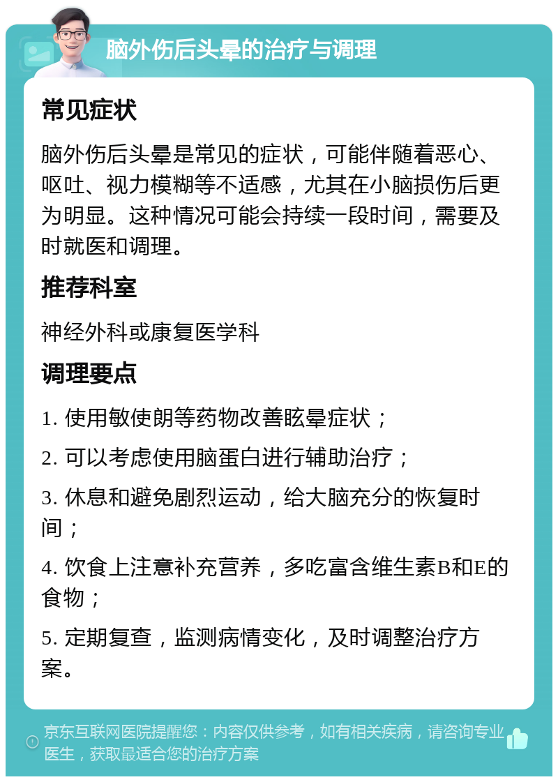 脑外伤后头晕的治疗与调理 常见症状 脑外伤后头晕是常见的症状，可能伴随着恶心、呕吐、视力模糊等不适感，尤其在小脑损伤后更为明显。这种情况可能会持续一段时间，需要及时就医和调理。 推荐科室 神经外科或康复医学科 调理要点 1. 使用敏使朗等药物改善眩晕症状； 2. 可以考虑使用脑蛋白进行辅助治疗； 3. 休息和避免剧烈运动，给大脑充分的恢复时间； 4. 饮食上注意补充营养，多吃富含维生素B和E的食物； 5. 定期复查，监测病情变化，及时调整治疗方案。