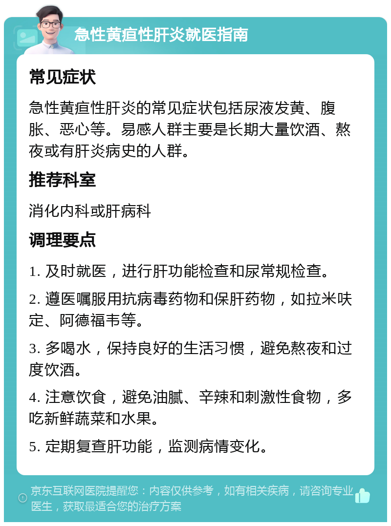 急性黄疸性肝炎就医指南 常见症状 急性黄疸性肝炎的常见症状包括尿液发黄、腹胀、恶心等。易感人群主要是长期大量饮酒、熬夜或有肝炎病史的人群。 推荐科室 消化内科或肝病科 调理要点 1. 及时就医，进行肝功能检查和尿常规检查。 2. 遵医嘱服用抗病毒药物和保肝药物，如拉米呋定、阿德福韦等。 3. 多喝水，保持良好的生活习惯，避免熬夜和过度饮酒。 4. 注意饮食，避免油腻、辛辣和刺激性食物，多吃新鲜蔬菜和水果。 5. 定期复查肝功能，监测病情变化。