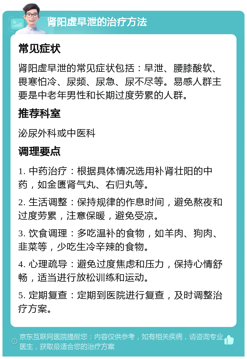 肾阳虚早泄的治疗方法 常见症状 肾阳虚早泄的常见症状包括：早泄、腰膝酸软、畏寒怕冷、尿频、尿急、尿不尽等。易感人群主要是中老年男性和长期过度劳累的人群。 推荐科室 泌尿外科或中医科 调理要点 1. 中药治疗：根据具体情况选用补肾壮阳的中药，如金匮肾气丸、右归丸等。 2. 生活调整：保持规律的作息时间，避免熬夜和过度劳累，注意保暖，避免受凉。 3. 饮食调理：多吃温补的食物，如羊肉、狗肉、韭菜等，少吃生冷辛辣的食物。 4. 心理疏导：避免过度焦虑和压力，保持心情舒畅，适当进行放松训练和运动。 5. 定期复查：定期到医院进行复查，及时调整治疗方案。