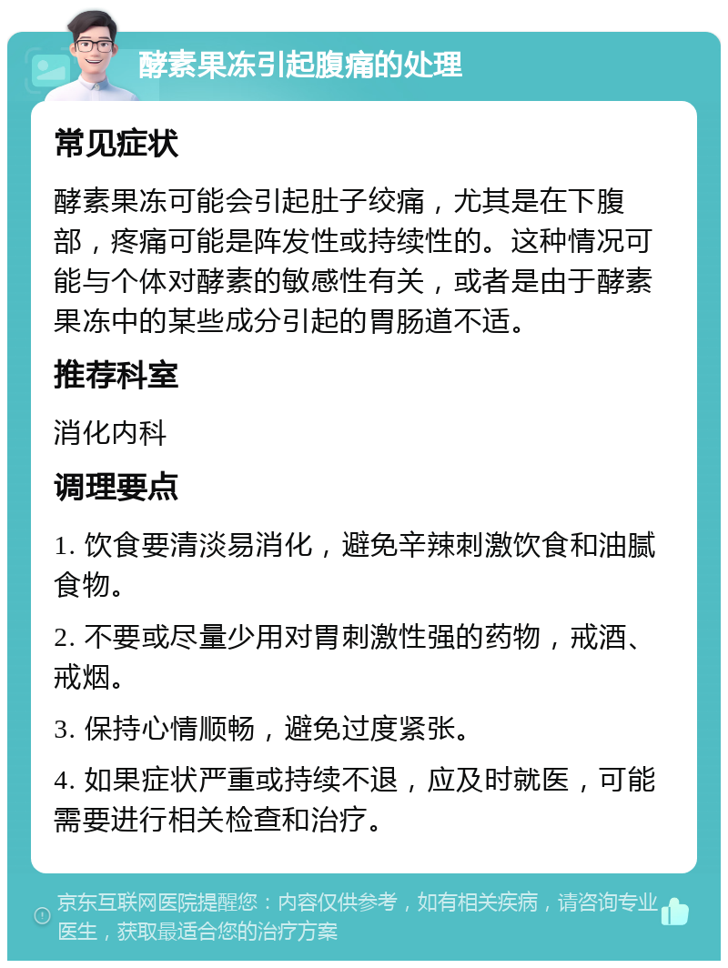 酵素果冻引起腹痛的处理 常见症状 酵素果冻可能会引起肚子绞痛，尤其是在下腹部，疼痛可能是阵发性或持续性的。这种情况可能与个体对酵素的敏感性有关，或者是由于酵素果冻中的某些成分引起的胃肠道不适。 推荐科室 消化内科 调理要点 1. 饮食要清淡易消化，避免辛辣刺激饮食和油腻食物。 2. 不要或尽量少用对胃刺激性强的药物，戒酒、戒烟。 3. 保持心情顺畅，避免过度紧张。 4. 如果症状严重或持续不退，应及时就医，可能需要进行相关检查和治疗。