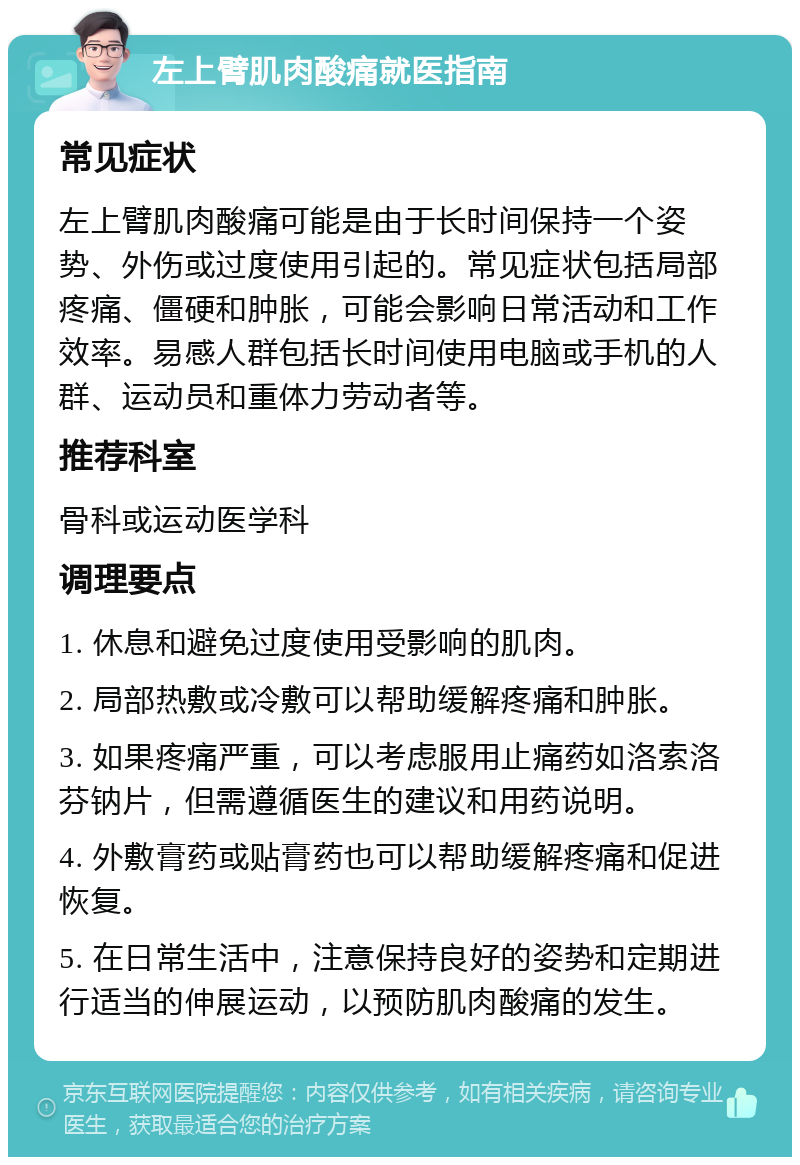 左上臂肌肉酸痛就医指南 常见症状 左上臂肌肉酸痛可能是由于长时间保持一个姿势、外伤或过度使用引起的。常见症状包括局部疼痛、僵硬和肿胀，可能会影响日常活动和工作效率。易感人群包括长时间使用电脑或手机的人群、运动员和重体力劳动者等。 推荐科室 骨科或运动医学科 调理要点 1. 休息和避免过度使用受影响的肌肉。 2. 局部热敷或冷敷可以帮助缓解疼痛和肿胀。 3. 如果疼痛严重，可以考虑服用止痛药如洛索洛芬钠片，但需遵循医生的建议和用药说明。 4. 外敷膏药或贴膏药也可以帮助缓解疼痛和促进恢复。 5. 在日常生活中，注意保持良好的姿势和定期进行适当的伸展运动，以预防肌肉酸痛的发生。