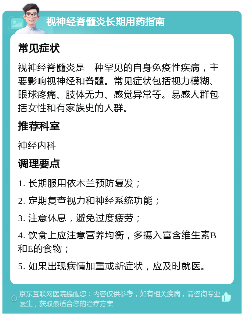 视神经脊髓炎长期用药指南 常见症状 视神经脊髓炎是一种罕见的自身免疫性疾病，主要影响视神经和脊髓。常见症状包括视力模糊、眼球疼痛、肢体无力、感觉异常等。易感人群包括女性和有家族史的人群。 推荐科室 神经内科 调理要点 1. 长期服用依木兰预防复发； 2. 定期复查视力和神经系统功能； 3. 注意休息，避免过度疲劳； 4. 饮食上应注意营养均衡，多摄入富含维生素B和E的食物； 5. 如果出现病情加重或新症状，应及时就医。