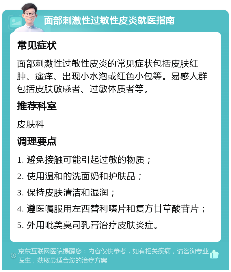 面部刺激性过敏性皮炎就医指南 常见症状 面部刺激性过敏性皮炎的常见症状包括皮肤红肿、瘙痒、出现小水泡或红色小包等。易感人群包括皮肤敏感者、过敏体质者等。 推荐科室 皮肤科 调理要点 1. 避免接触可能引起过敏的物质； 2. 使用温和的洗面奶和护肤品； 3. 保持皮肤清洁和湿润； 4. 遵医嘱服用左西替利嗪片和复方甘草酸苷片； 5. 外用吡美莫司乳膏治疗皮肤炎症。