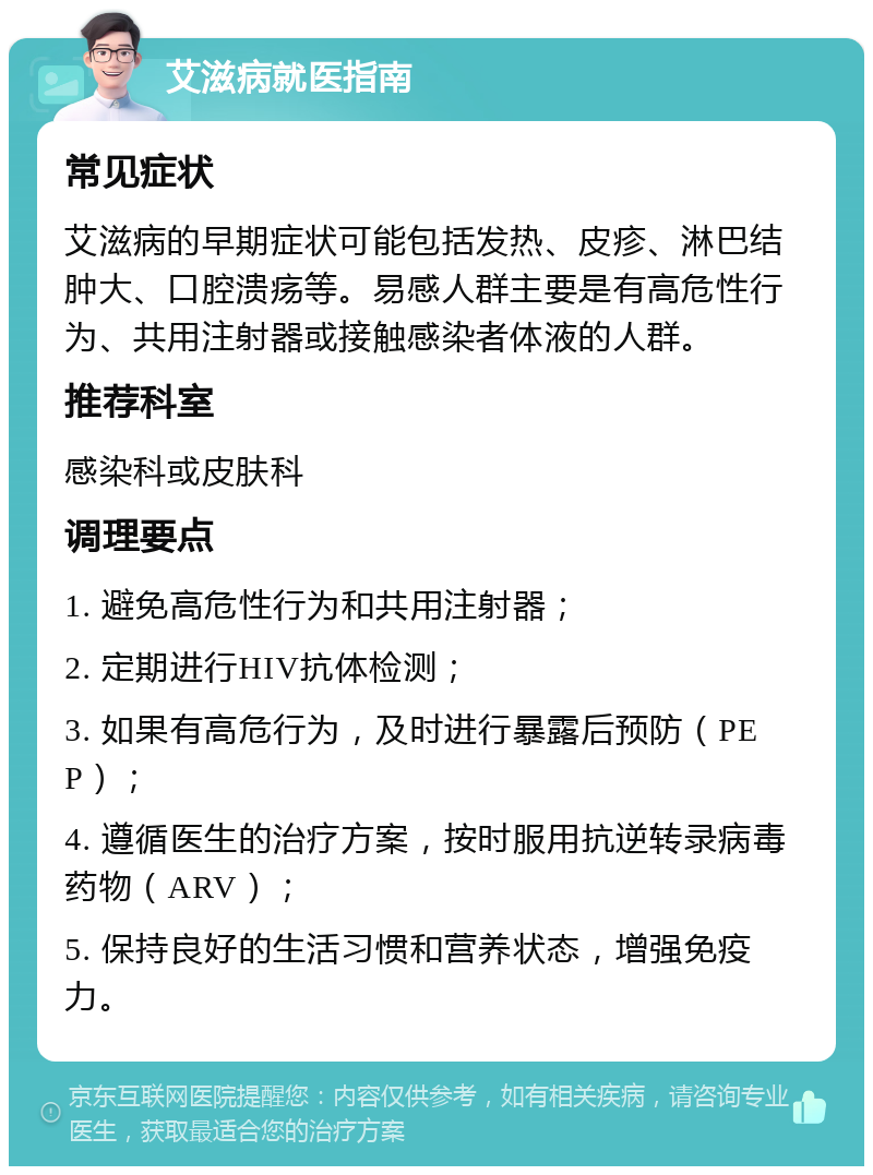 艾滋病就医指南 常见症状 艾滋病的早期症状可能包括发热、皮疹、淋巴结肿大、口腔溃疡等。易感人群主要是有高危性行为、共用注射器或接触感染者体液的人群。 推荐科室 感染科或皮肤科 调理要点 1. 避免高危性行为和共用注射器； 2. 定期进行HIV抗体检测； 3. 如果有高危行为，及时进行暴露后预防（PEP）； 4. 遵循医生的治疗方案，按时服用抗逆转录病毒药物（ARV）； 5. 保持良好的生活习惯和营养状态，增强免疫力。