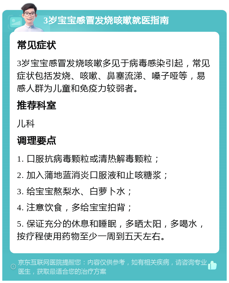 3岁宝宝感冒发烧咳嗽就医指南 常见症状 3岁宝宝感冒发烧咳嗽多见于病毒感染引起，常见症状包括发烧、咳嗽、鼻塞流涕、嗓子哑等，易感人群为儿童和免疫力较弱者。 推荐科室 儿科 调理要点 1. 口服抗病毒颗粒或清热解毒颗粒； 2. 加入蒲地蓝消炎口服液和止咳糖浆； 3. 给宝宝熬梨水、白萝卜水； 4. 注意饮食，多给宝宝拍背； 5. 保证充分的休息和睡眠，多晒太阳，多喝水，按疗程使用药物至少一周到五天左右。