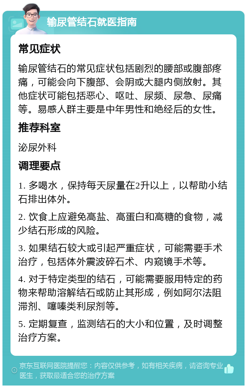 输尿管结石就医指南 常见症状 输尿管结石的常见症状包括剧烈的腰部或腹部疼痛，可能会向下腹部、会阴或大腿内侧放射。其他症状可能包括恶心、呕吐、尿频、尿急、尿痛等。易感人群主要是中年男性和绝经后的女性。 推荐科室 泌尿外科 调理要点 1. 多喝水，保持每天尿量在2升以上，以帮助小结石排出体外。 2. 饮食上应避免高盐、高蛋白和高糖的食物，减少结石形成的风险。 3. 如果结石较大或引起严重症状，可能需要手术治疗，包括体外震波碎石术、内窥镜手术等。 4. 对于特定类型的结石，可能需要服用特定的药物来帮助溶解结石或防止其形成，例如阿尔法阻滞剂、噻嗪类利尿剂等。 5. 定期复查，监测结石的大小和位置，及时调整治疗方案。