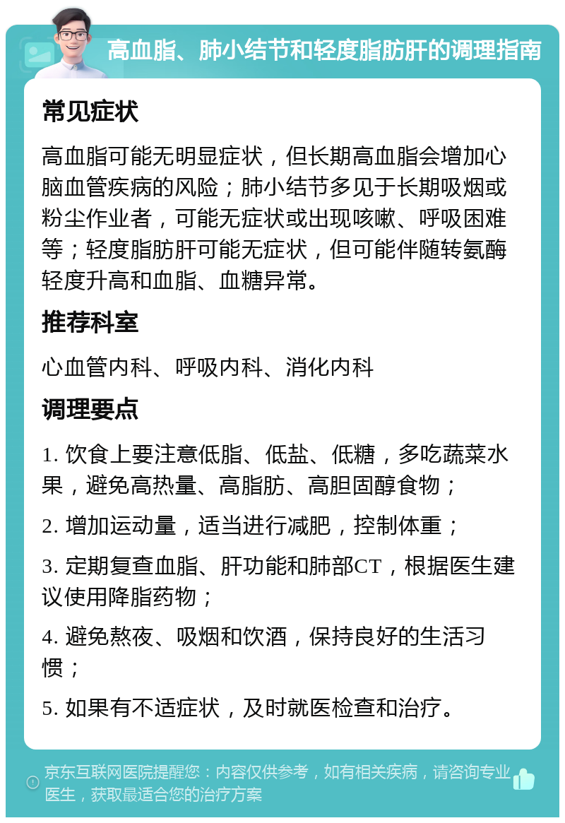 高血脂、肺小结节和轻度脂肪肝的调理指南 常见症状 高血脂可能无明显症状，但长期高血脂会增加心脑血管疾病的风险；肺小结节多见于长期吸烟或粉尘作业者，可能无症状或出现咳嗽、呼吸困难等；轻度脂肪肝可能无症状，但可能伴随转氨酶轻度升高和血脂、血糖异常。 推荐科室 心血管内科、呼吸内科、消化内科 调理要点 1. 饮食上要注意低脂、低盐、低糖，多吃蔬菜水果，避免高热量、高脂肪、高胆固醇食物； 2. 增加运动量，适当进行减肥，控制体重； 3. 定期复查血脂、肝功能和肺部CT，根据医生建议使用降脂药物； 4. 避免熬夜、吸烟和饮酒，保持良好的生活习惯； 5. 如果有不适症状，及时就医检查和治疗。