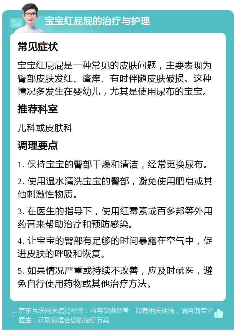 宝宝红屁屁的治疗与护理 常见症状 宝宝红屁屁是一种常见的皮肤问题，主要表现为臀部皮肤发红、瘙痒、有时伴随皮肤破损。这种情况多发生在婴幼儿，尤其是使用尿布的宝宝。 推荐科室 儿科或皮肤科 调理要点 1. 保持宝宝的臀部干燥和清洁，经常更换尿布。 2. 使用温水清洗宝宝的臀部，避免使用肥皂或其他刺激性物质。 3. 在医生的指导下，使用红霉素或百多邦等外用药膏来帮助治疗和预防感染。 4. 让宝宝的臀部有足够的时间暴露在空气中，促进皮肤的呼吸和恢复。 5. 如果情况严重或持续不改善，应及时就医，避免自行使用药物或其他治疗方法。