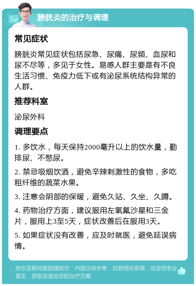 膀胱炎的治疗与调理 常见症状 膀胱炎常见症状包括尿急、尿痛、尿频、血尿和尿不尽等，多见于女性。易感人群主要是有不良生活习惯、免疫力低下或有泌尿系统结构异常的人群。 推荐科室 泌尿外科 调理要点 1. 多饮水，每天保持2000毫升以上的饮水量，勤排尿、不憋尿。 2. 禁忌吸烟饮酒，避免辛辣刺激性的食物，多吃粗纤维的蔬菜水果。 3. 注意会阴部的保暖，避免久站、久坐、久蹲。 4. 药物治疗方面，建议服用左氧氟沙星和三金片，服用上3至5天，症状改善后在服用3天。 5. 如果症状没有改善，应及时就医，避免延误病情。