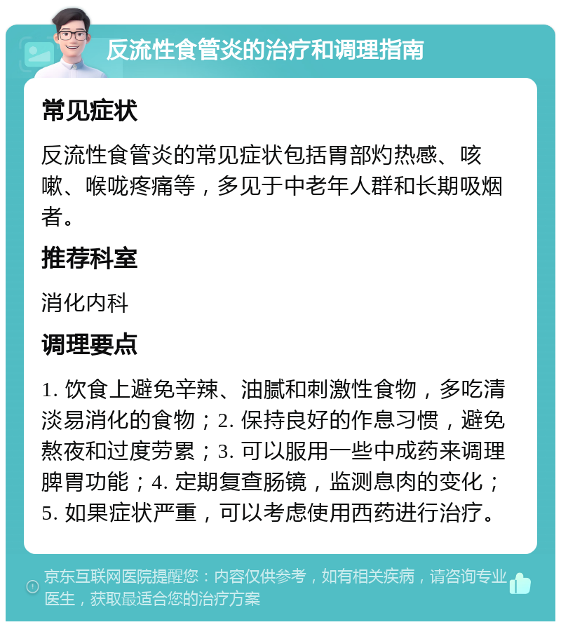 反流性食管炎的治疗和调理指南 常见症状 反流性食管炎的常见症状包括胃部灼热感、咳嗽、喉咙疼痛等，多见于中老年人群和长期吸烟者。 推荐科室 消化内科 调理要点 1. 饮食上避免辛辣、油腻和刺激性食物，多吃清淡易消化的食物；2. 保持良好的作息习惯，避免熬夜和过度劳累；3. 可以服用一些中成药来调理脾胃功能；4. 定期复查肠镜，监测息肉的变化；5. 如果症状严重，可以考虑使用西药进行治疗。