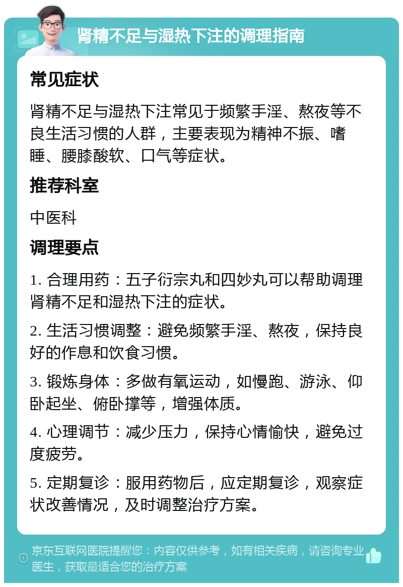 肾精不足与湿热下注的调理指南 常见症状 肾精不足与湿热下注常见于频繁手淫、熬夜等不良生活习惯的人群，主要表现为精神不振、嗜睡、腰膝酸软、口气等症状。 推荐科室 中医科 调理要点 1. 合理用药：五子衍宗丸和四妙丸可以帮助调理肾精不足和湿热下注的症状。 2. 生活习惯调整：避免频繁手淫、熬夜，保持良好的作息和饮食习惯。 3. 锻炼身体：多做有氧运动，如慢跑、游泳、仰卧起坐、俯卧撑等，增强体质。 4. 心理调节：减少压力，保持心情愉快，避免过度疲劳。 5. 定期复诊：服用药物后，应定期复诊，观察症状改善情况，及时调整治疗方案。