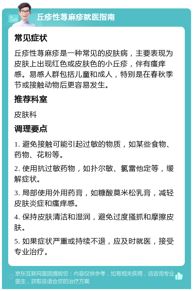 丘疹性荨麻疹就医指南 常见症状 丘疹性荨麻疹是一种常见的皮肤病，主要表现为皮肤上出现红色或皮肤色的小丘疹，伴有瘙痒感。易感人群包括儿童和成人，特别是在春秋季节或接触动物后更容易发生。 推荐科室 皮肤科 调理要点 1. 避免接触可能引起过敏的物质，如某些食物、药物、花粉等。 2. 使用抗过敏药物，如扑尔敏、氯雷他定等，缓解症状。 3. 局部使用外用药膏，如糠酸莫米松乳膏，减轻皮肤炎症和瘙痒感。 4. 保持皮肤清洁和湿润，避免过度搔抓和摩擦皮肤。 5. 如果症状严重或持续不退，应及时就医，接受专业治疗。