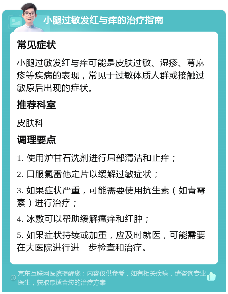 小腿过敏发红与痒的治疗指南 常见症状 小腿过敏发红与痒可能是皮肤过敏、湿疹、荨麻疹等疾病的表现，常见于过敏体质人群或接触过敏原后出现的症状。 推荐科室 皮肤科 调理要点 1. 使用炉甘石洗剂进行局部清洁和止痒； 2. 口服氯雷他定片以缓解过敏症状； 3. 如果症状严重，可能需要使用抗生素（如青霉素）进行治疗； 4. 冰敷可以帮助缓解瘙痒和红肿； 5. 如果症状持续或加重，应及时就医，可能需要在大医院进行进一步检查和治疗。