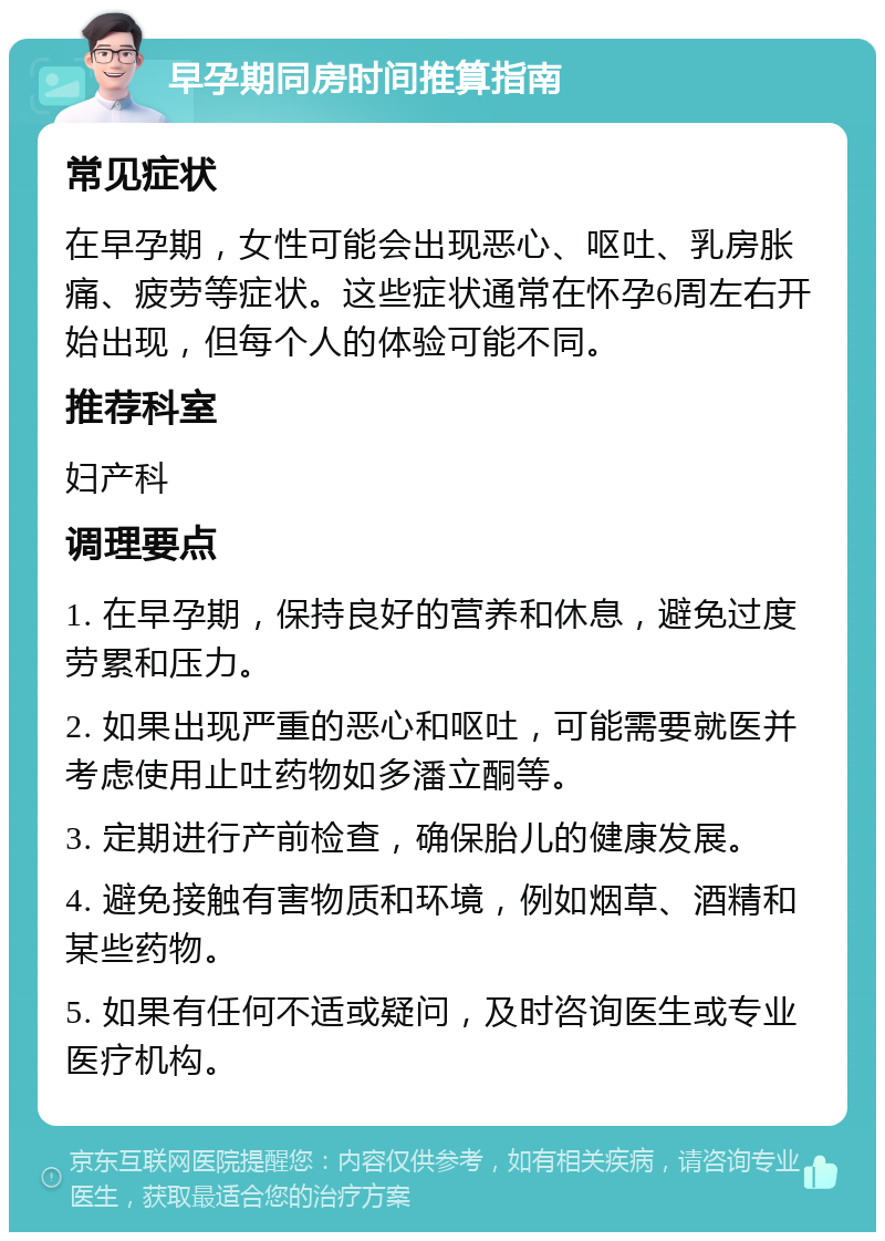 早孕期同房时间推算指南 常见症状 在早孕期，女性可能会出现恶心、呕吐、乳房胀痛、疲劳等症状。这些症状通常在怀孕6周左右开始出现，但每个人的体验可能不同。 推荐科室 妇产科 调理要点 1. 在早孕期，保持良好的营养和休息，避免过度劳累和压力。 2. 如果出现严重的恶心和呕吐，可能需要就医并考虑使用止吐药物如多潘立酮等。 3. 定期进行产前检查，确保胎儿的健康发展。 4. 避免接触有害物质和环境，例如烟草、酒精和某些药物。 5. 如果有任何不适或疑问，及时咨询医生或专业医疗机构。