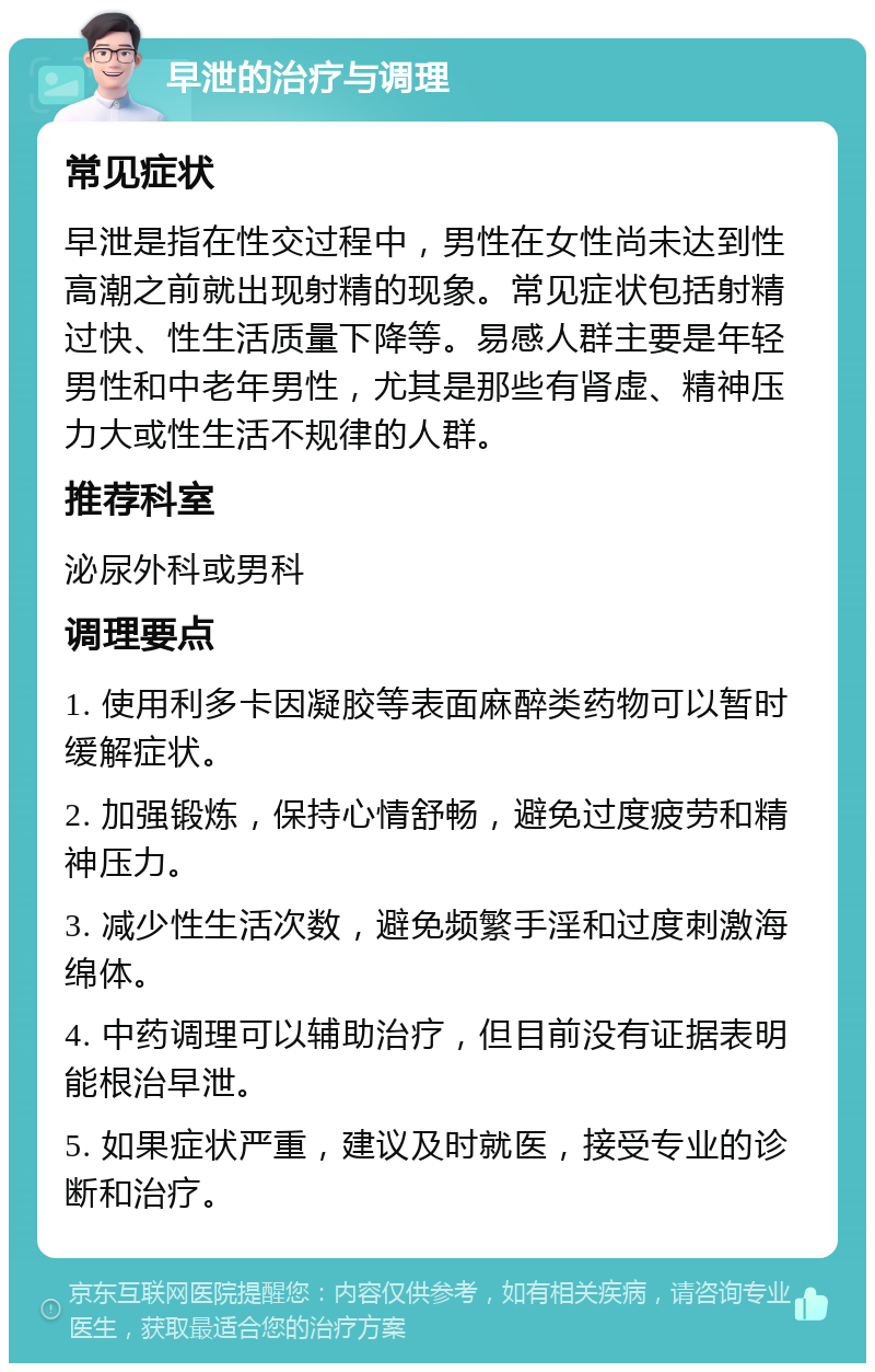 早泄的治疗与调理 常见症状 早泄是指在性交过程中，男性在女性尚未达到性高潮之前就出现射精的现象。常见症状包括射精过快、性生活质量下降等。易感人群主要是年轻男性和中老年男性，尤其是那些有肾虚、精神压力大或性生活不规律的人群。 推荐科室 泌尿外科或男科 调理要点 1. 使用利多卡因凝胶等表面麻醉类药物可以暂时缓解症状。 2. 加强锻炼，保持心情舒畅，避免过度疲劳和精神压力。 3. 减少性生活次数，避免频繁手淫和过度刺激海绵体。 4. 中药调理可以辅助治疗，但目前没有证据表明能根治早泄。 5. 如果症状严重，建议及时就医，接受专业的诊断和治疗。