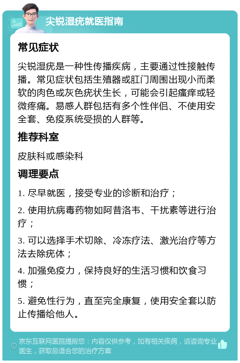 尖锐湿疣就医指南 常见症状 尖锐湿疣是一种性传播疾病，主要通过性接触传播。常见症状包括生殖器或肛门周围出现小而柔软的肉色或灰色疣状生长，可能会引起瘙痒或轻微疼痛。易感人群包括有多个性伴侣、不使用安全套、免疫系统受损的人群等。 推荐科室 皮肤科或感染科 调理要点 1. 尽早就医，接受专业的诊断和治疗； 2. 使用抗病毒药物如阿昔洛韦、干扰素等进行治疗； 3. 可以选择手术切除、冷冻疗法、激光治疗等方法去除疣体； 4. 加强免疫力，保持良好的生活习惯和饮食习惯； 5. 避免性行为，直至完全康复，使用安全套以防止传播给他人。