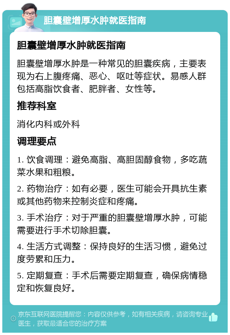 胆囊壁增厚水肿就医指南 胆囊壁增厚水肿就医指南 胆囊壁增厚水肿是一种常见的胆囊疾病，主要表现为右上腹疼痛、恶心、呕吐等症状。易感人群包括高脂饮食者、肥胖者、女性等。 推荐科室 消化内科或外科 调理要点 1. 饮食调理：避免高脂、高胆固醇食物，多吃蔬菜水果和粗粮。 2. 药物治疗：如有必要，医生可能会开具抗生素或其他药物来控制炎症和疼痛。 3. 手术治疗：对于严重的胆囊壁增厚水肿，可能需要进行手术切除胆囊。 4. 生活方式调整：保持良好的生活习惯，避免过度劳累和压力。 5. 定期复查：手术后需要定期复查，确保病情稳定和恢复良好。