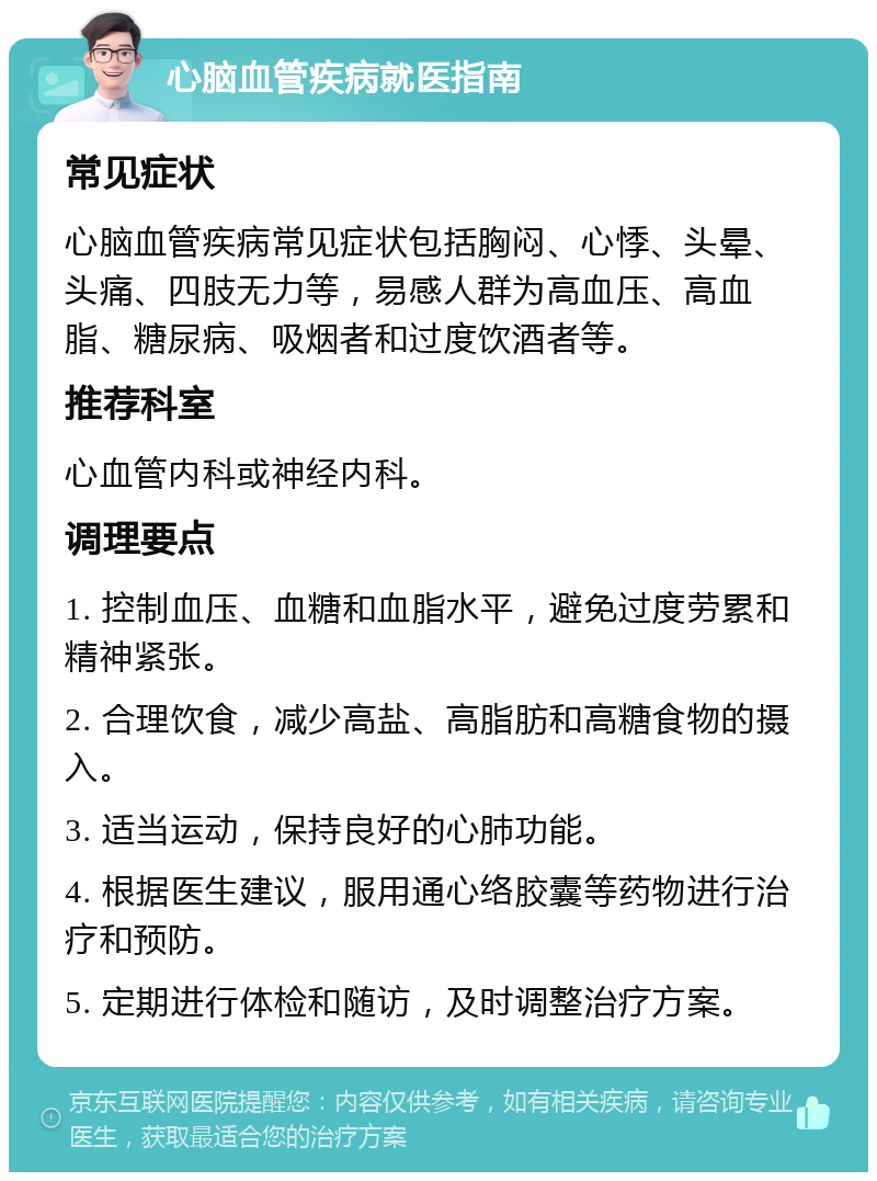 心脑血管疾病就医指南 常见症状 心脑血管疾病常见症状包括胸闷、心悸、头晕、头痛、四肢无力等，易感人群为高血压、高血脂、糖尿病、吸烟者和过度饮酒者等。 推荐科室 心血管内科或神经内科。 调理要点 1. 控制血压、血糖和血脂水平，避免过度劳累和精神紧张。 2. 合理饮食，减少高盐、高脂肪和高糖食物的摄入。 3. 适当运动，保持良好的心肺功能。 4. 根据医生建议，服用通心络胶囊等药物进行治疗和预防。 5. 定期进行体检和随访，及时调整治疗方案。