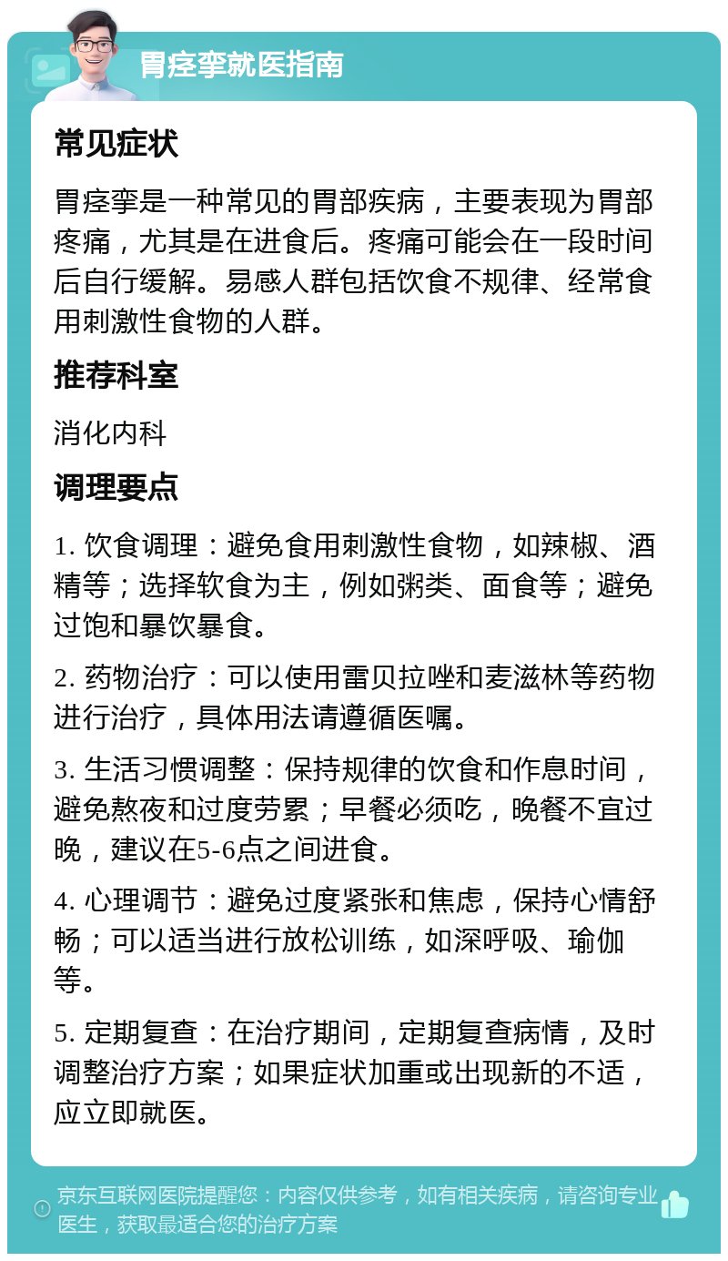 胃痉挛就医指南 常见症状 胃痉挛是一种常见的胃部疾病，主要表现为胃部疼痛，尤其是在进食后。疼痛可能会在一段时间后自行缓解。易感人群包括饮食不规律、经常食用刺激性食物的人群。 推荐科室 消化内科 调理要点 1. 饮食调理：避免食用刺激性食物，如辣椒、酒精等；选择软食为主，例如粥类、面食等；避免过饱和暴饮暴食。 2. 药物治疗：可以使用雷贝拉唑和麦滋林等药物进行治疗，具体用法请遵循医嘱。 3. 生活习惯调整：保持规律的饮食和作息时间，避免熬夜和过度劳累；早餐必须吃，晚餐不宜过晚，建议在5-6点之间进食。 4. 心理调节：避免过度紧张和焦虑，保持心情舒畅；可以适当进行放松训练，如深呼吸、瑜伽等。 5. 定期复查：在治疗期间，定期复查病情，及时调整治疗方案；如果症状加重或出现新的不适，应立即就医。