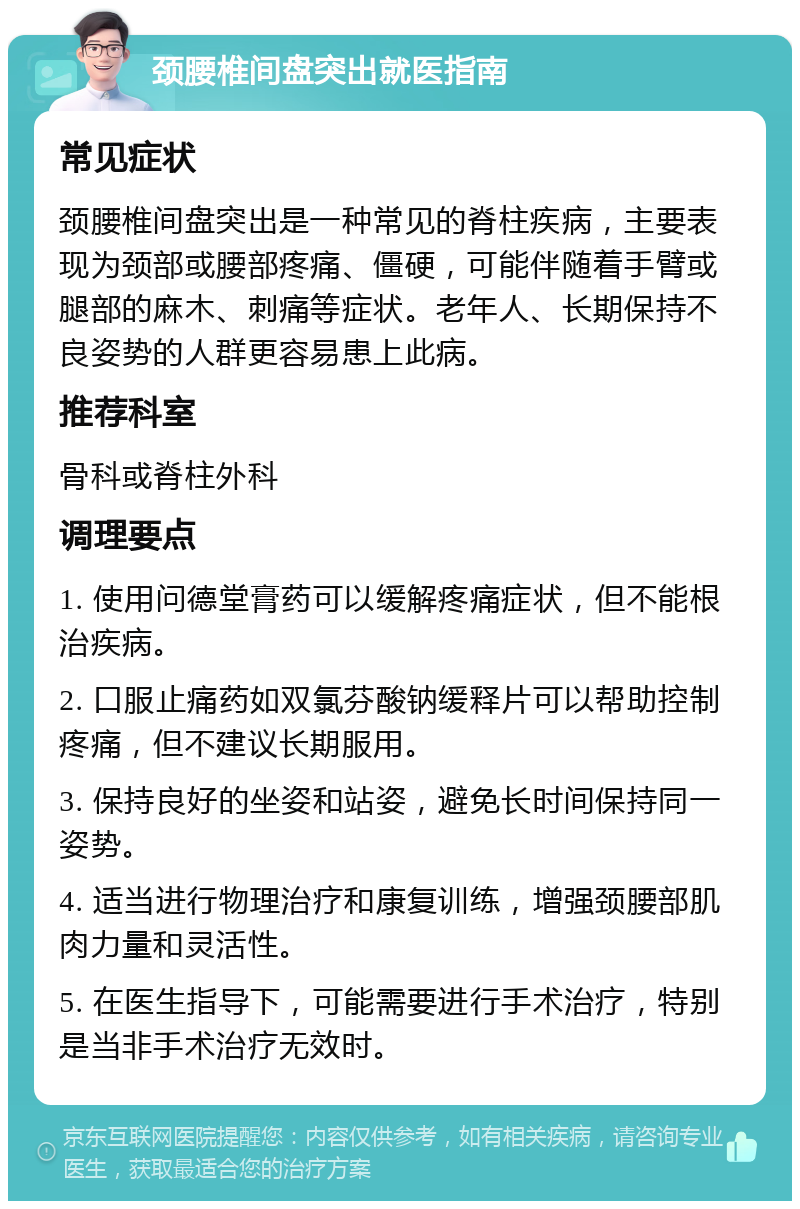 颈腰椎间盘突出就医指南 常见症状 颈腰椎间盘突出是一种常见的脊柱疾病，主要表现为颈部或腰部疼痛、僵硬，可能伴随着手臂或腿部的麻木、刺痛等症状。老年人、长期保持不良姿势的人群更容易患上此病。 推荐科室 骨科或脊柱外科 调理要点 1. 使用问德堂膏药可以缓解疼痛症状，但不能根治疾病。 2. 口服止痛药如双氯芬酸钠缓释片可以帮助控制疼痛，但不建议长期服用。 3. 保持良好的坐姿和站姿，避免长时间保持同一姿势。 4. 适当进行物理治疗和康复训练，增强颈腰部肌肉力量和灵活性。 5. 在医生指导下，可能需要进行手术治疗，特别是当非手术治疗无效时。