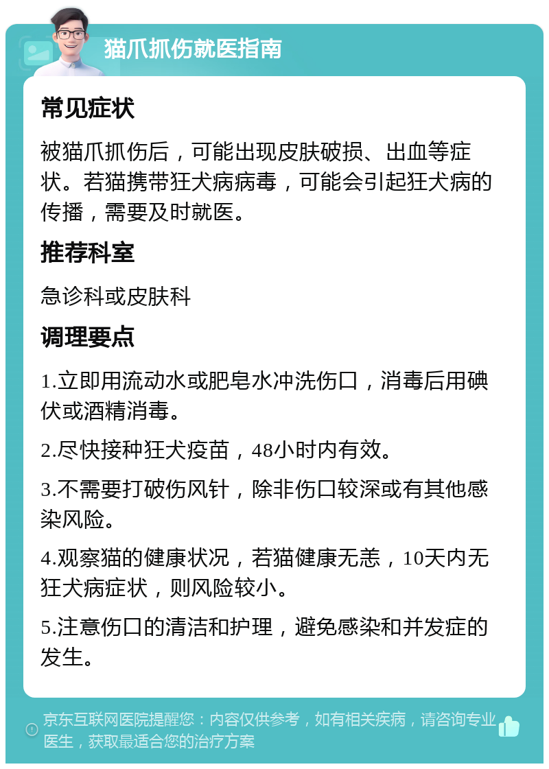 猫爪抓伤就医指南 常见症状 被猫爪抓伤后，可能出现皮肤破损、出血等症状。若猫携带狂犬病病毒，可能会引起狂犬病的传播，需要及时就医。 推荐科室 急诊科或皮肤科 调理要点 1.立即用流动水或肥皂水冲洗伤口，消毒后用碘伏或酒精消毒。 2.尽快接种狂犬疫苗，48小时内有效。 3.不需要打破伤风针，除非伤口较深或有其他感染风险。 4.观察猫的健康状况，若猫健康无恙，10天内无狂犬病症状，则风险较小。 5.注意伤口的清洁和护理，避免感染和并发症的发生。