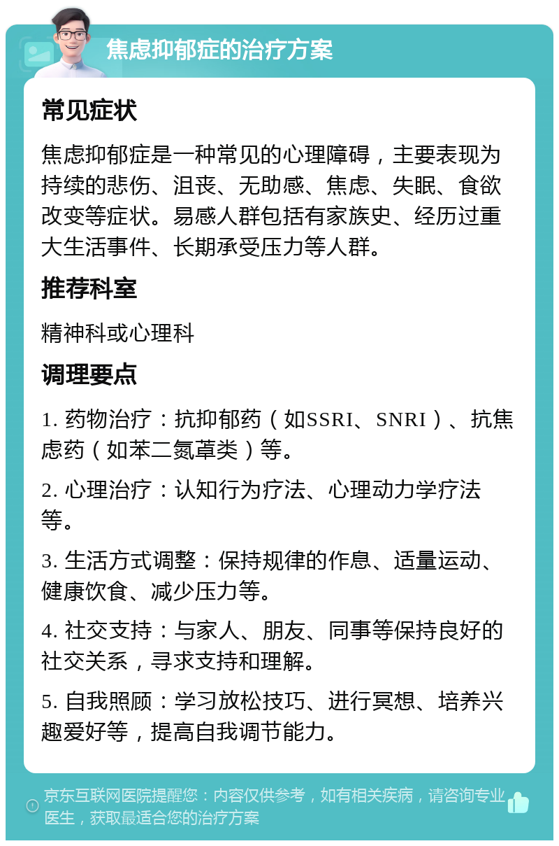 焦虑抑郁症的治疗方案 常见症状 焦虑抑郁症是一种常见的心理障碍，主要表现为持续的悲伤、沮丧、无助感、焦虑、失眠、食欲改变等症状。易感人群包括有家族史、经历过重大生活事件、长期承受压力等人群。 推荐科室 精神科或心理科 调理要点 1. 药物治疗：抗抑郁药（如SSRI、SNRI）、抗焦虑药（如苯二氮䓬类）等。 2. 心理治疗：认知行为疗法、心理动力学疗法等。 3. 生活方式调整：保持规律的作息、适量运动、健康饮食、减少压力等。 4. 社交支持：与家人、朋友、同事等保持良好的社交关系，寻求支持和理解。 5. 自我照顾：学习放松技巧、进行冥想、培养兴趣爱好等，提高自我调节能力。