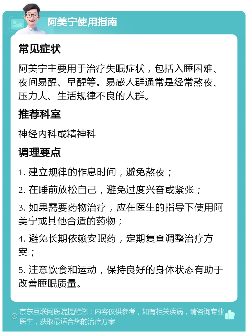 阿美宁使用指南 常见症状 阿美宁主要用于治疗失眠症状，包括入睡困难、夜间易醒、早醒等。易感人群通常是经常熬夜、压力大、生活规律不良的人群。 推荐科室 神经内科或精神科 调理要点 1. 建立规律的作息时间，避免熬夜； 2. 在睡前放松自己，避免过度兴奋或紧张； 3. 如果需要药物治疗，应在医生的指导下使用阿美宁或其他合适的药物； 4. 避免长期依赖安眠药，定期复查调整治疗方案； 5. 注意饮食和运动，保持良好的身体状态有助于改善睡眠质量。