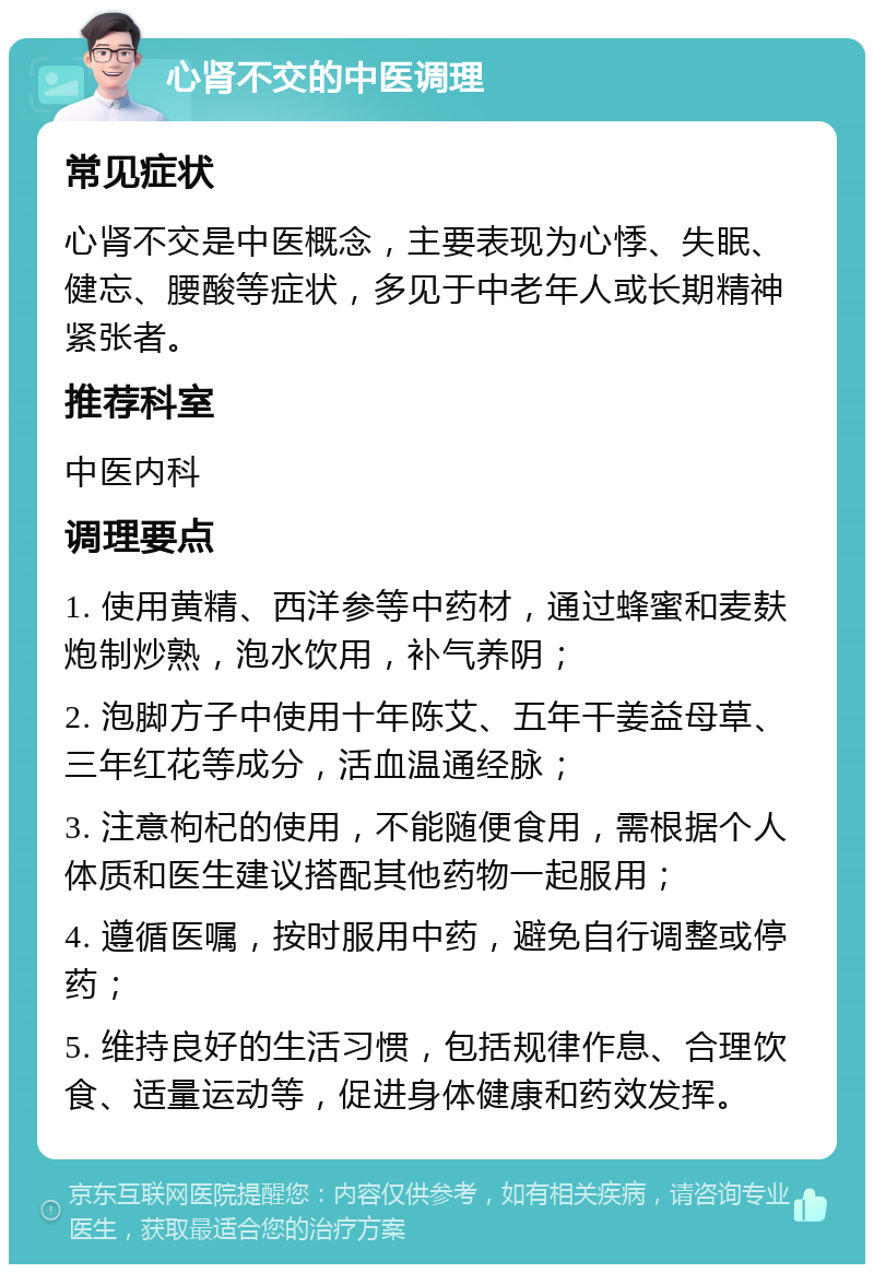 心肾不交的中医调理 常见症状 心肾不交是中医概念，主要表现为心悸、失眠、健忘、腰酸等症状，多见于中老年人或长期精神紧张者。 推荐科室 中医内科 调理要点 1. 使用黄精、西洋参等中药材，通过蜂蜜和麦麸炮制炒熟，泡水饮用，补气养阴； 2. 泡脚方子中使用十年陈艾、五年干姜益母草、三年红花等成分，活血温通经脉； 3. 注意枸杞的使用，不能随便食用，需根据个人体质和医生建议搭配其他药物一起服用； 4. 遵循医嘱，按时服用中药，避免自行调整或停药； 5. 维持良好的生活习惯，包括规律作息、合理饮食、适量运动等，促进身体健康和药效发挥。