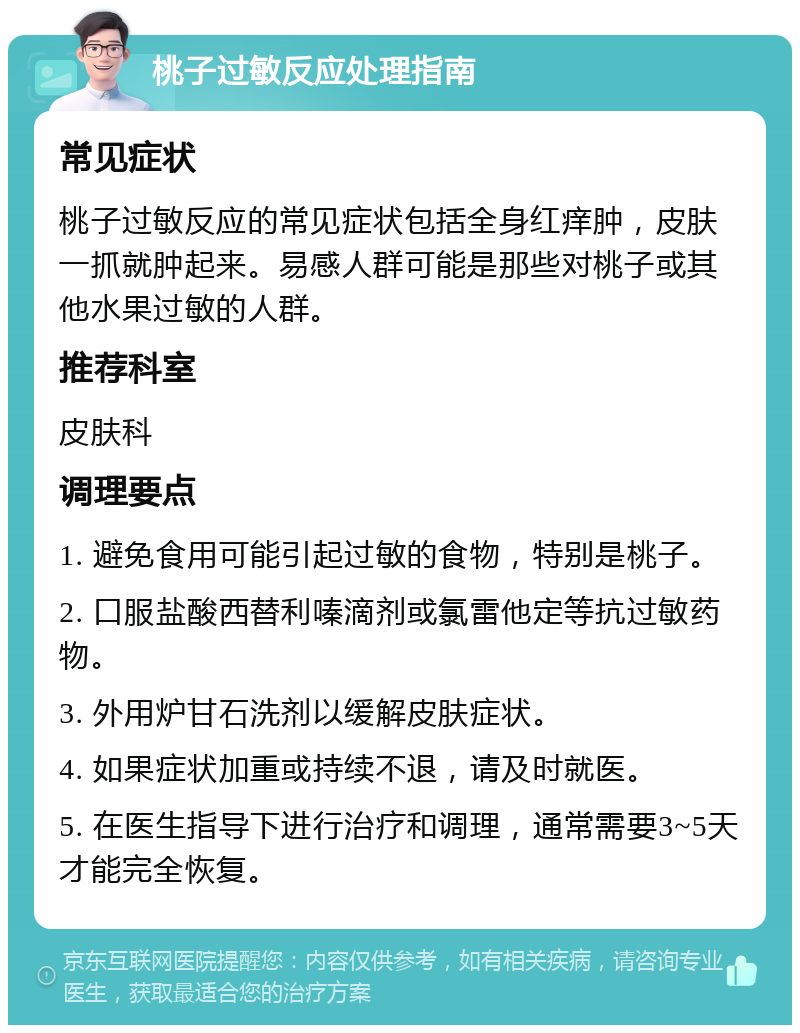 桃子过敏反应处理指南 常见症状 桃子过敏反应的常见症状包括全身红痒肿，皮肤一抓就肿起来。易感人群可能是那些对桃子或其他水果过敏的人群。 推荐科室 皮肤科 调理要点 1. 避免食用可能引起过敏的食物，特别是桃子。 2. 口服盐酸西替利嗪滴剂或氯雷他定等抗过敏药物。 3. 外用炉甘石洗剂以缓解皮肤症状。 4. 如果症状加重或持续不退，请及时就医。 5. 在医生指导下进行治疗和调理，通常需要3~5天才能完全恢复。