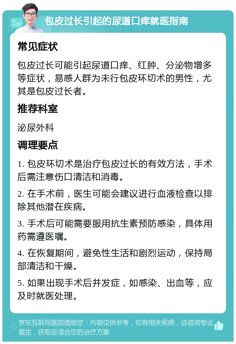 包皮过长引起的尿道口痒就医指南 常见症状 包皮过长可能引起尿道口痒、红肿、分泌物增多等症状，易感人群为未行包皮环切术的男性，尤其是包皮过长者。 推荐科室 泌尿外科 调理要点 1. 包皮环切术是治疗包皮过长的有效方法，手术后需注意伤口清洁和消毒。 2. 在手术前，医生可能会建议进行血液检查以排除其他潜在疾病。 3. 手术后可能需要服用抗生素预防感染，具体用药需遵医嘱。 4. 在恢复期间，避免性生活和剧烈运动，保持局部清洁和干燥。 5. 如果出现手术后并发症，如感染、出血等，应及时就医处理。