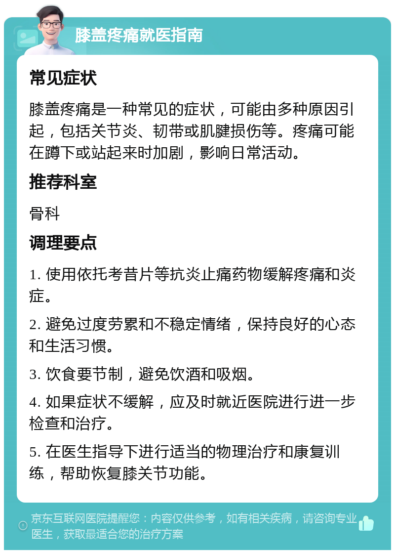 膝盖疼痛就医指南 常见症状 膝盖疼痛是一种常见的症状，可能由多种原因引起，包括关节炎、韧带或肌腱损伤等。疼痛可能在蹲下或站起来时加剧，影响日常活动。 推荐科室 骨科 调理要点 1. 使用依托考昔片等抗炎止痛药物缓解疼痛和炎症。 2. 避免过度劳累和不稳定情绪，保持良好的心态和生活习惯。 3. 饮食要节制，避免饮酒和吸烟。 4. 如果症状不缓解，应及时就近医院进行进一步检查和治疗。 5. 在医生指导下进行适当的物理治疗和康复训练，帮助恢复膝关节功能。