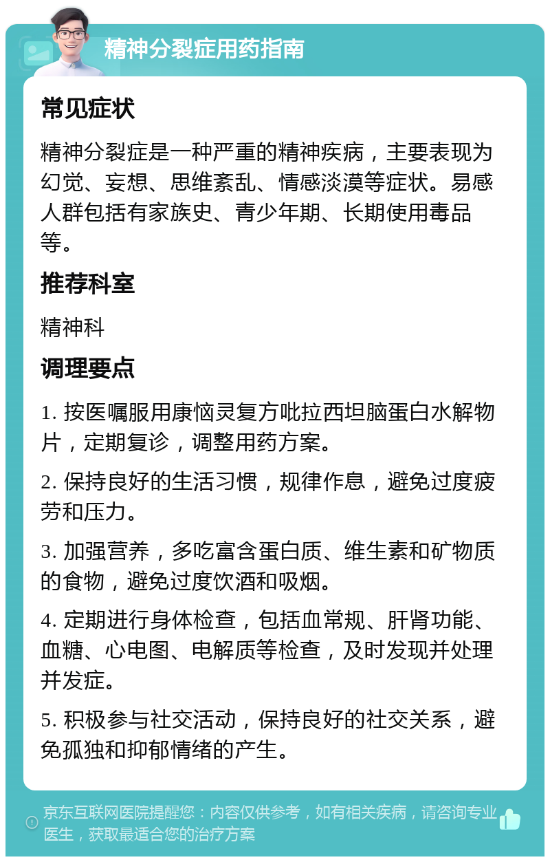 精神分裂症用药指南 常见症状 精神分裂症是一种严重的精神疾病，主要表现为幻觉、妄想、思维紊乱、情感淡漠等症状。易感人群包括有家族史、青少年期、长期使用毒品等。 推荐科室 精神科 调理要点 1. 按医嘱服用康恼灵复方吡拉西坦脑蛋白水解物片，定期复诊，调整用药方案。 2. 保持良好的生活习惯，规律作息，避免过度疲劳和压力。 3. 加强营养，多吃富含蛋白质、维生素和矿物质的食物，避免过度饮酒和吸烟。 4. 定期进行身体检查，包括血常规、肝肾功能、血糖、心电图、电解质等检查，及时发现并处理并发症。 5. 积极参与社交活动，保持良好的社交关系，避免孤独和抑郁情绪的产生。