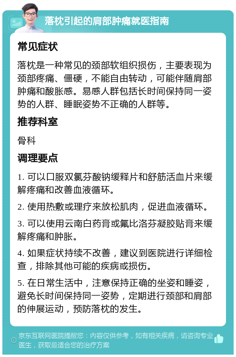 落枕引起的肩部肿痛就医指南 常见症状 落枕是一种常见的颈部软组织损伤，主要表现为颈部疼痛、僵硬，不能自由转动，可能伴随肩部肿痛和酸胀感。易感人群包括长时间保持同一姿势的人群、睡眠姿势不正确的人群等。 推荐科室 骨科 调理要点 1. 可以口服双氯芬酸钠缓释片和舒筋活血片来缓解疼痛和改善血液循环。 2. 使用热敷或理疗来放松肌肉，促进血液循环。 3. 可以使用云南白药膏或氟比洛芬凝胶贴膏来缓解疼痛和肿胀。 4. 如果症状持续不改善，建议到医院进行详细检查，排除其他可能的疾病或损伤。 5. 在日常生活中，注意保持正确的坐姿和睡姿，避免长时间保持同一姿势，定期进行颈部和肩部的伸展运动，预防落枕的发生。