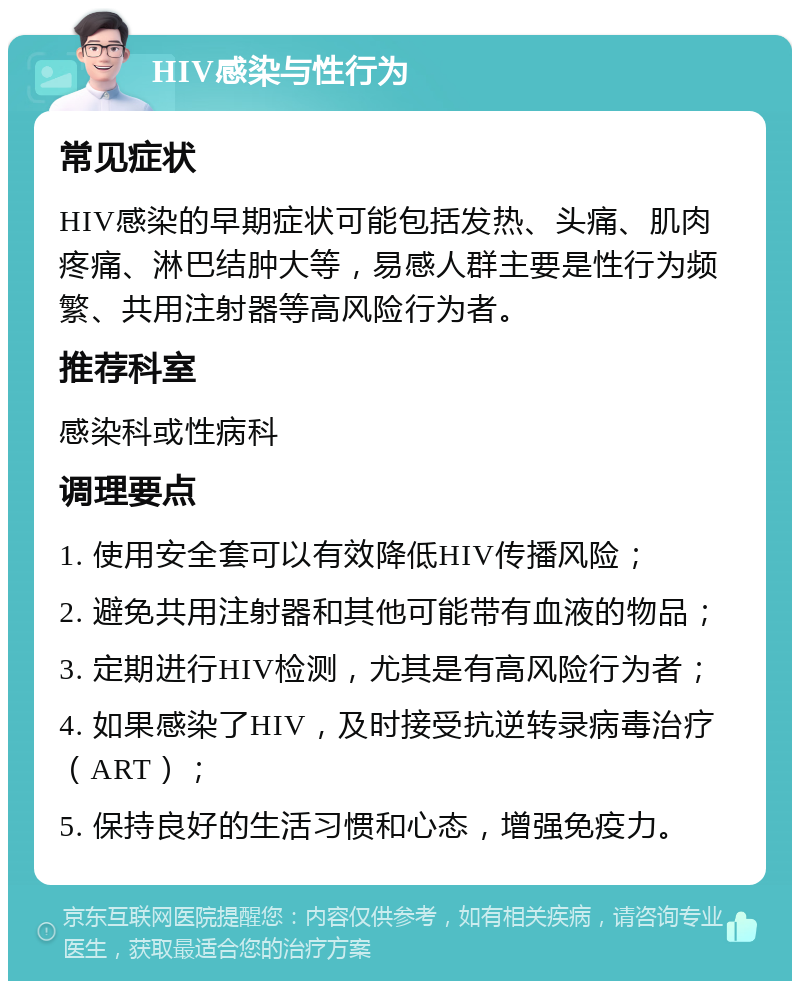 HIV感染与性行为 常见症状 HIV感染的早期症状可能包括发热、头痛、肌肉疼痛、淋巴结肿大等，易感人群主要是性行为频繁、共用注射器等高风险行为者。 推荐科室 感染科或性病科 调理要点 1. 使用安全套可以有效降低HIV传播风险； 2. 避免共用注射器和其他可能带有血液的物品； 3. 定期进行HIV检测，尤其是有高风险行为者； 4. 如果感染了HIV，及时接受抗逆转录病毒治疗（ART）； 5. 保持良好的生活习惯和心态，增强免疫力。