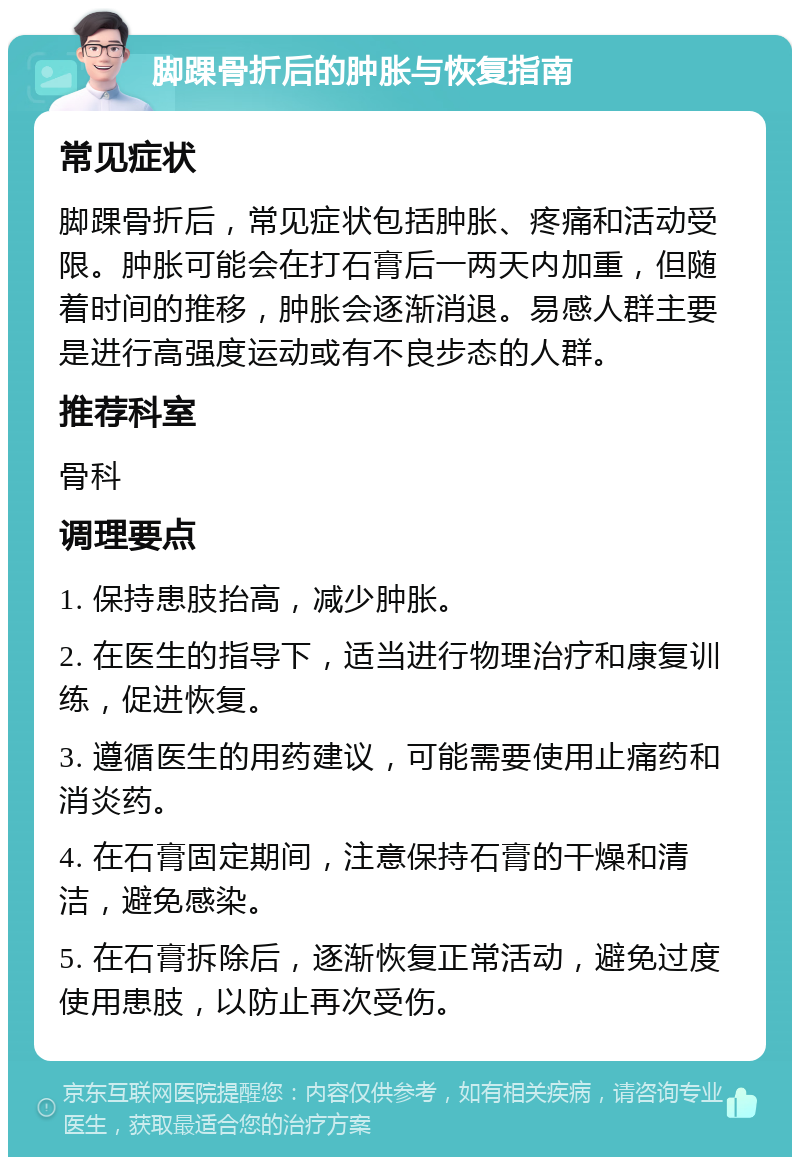 脚踝骨折后的肿胀与恢复指南 常见症状 脚踝骨折后，常见症状包括肿胀、疼痛和活动受限。肿胀可能会在打石膏后一两天内加重，但随着时间的推移，肿胀会逐渐消退。易感人群主要是进行高强度运动或有不良步态的人群。 推荐科室 骨科 调理要点 1. 保持患肢抬高，减少肿胀。 2. 在医生的指导下，适当进行物理治疗和康复训练，促进恢复。 3. 遵循医生的用药建议，可能需要使用止痛药和消炎药。 4. 在石膏固定期间，注意保持石膏的干燥和清洁，避免感染。 5. 在石膏拆除后，逐渐恢复正常活动，避免过度使用患肢，以防止再次受伤。