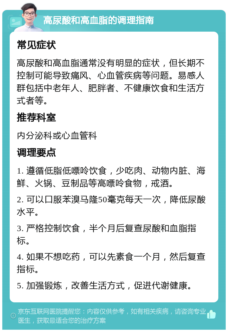 高尿酸和高血脂的调理指南 常见症状 高尿酸和高血脂通常没有明显的症状，但长期不控制可能导致痛风、心血管疾病等问题。易感人群包括中老年人、肥胖者、不健康饮食和生活方式者等。 推荐科室 内分泌科或心血管科 调理要点 1. 遵循低脂低嘌呤饮食，少吃肉、动物内脏、海鲜、火锅、豆制品等高嘌呤食物，戒酒。 2. 可以口服苯溴马隆50毫克每天一次，降低尿酸水平。 3. 严格控制饮食，半个月后复查尿酸和血脂指标。 4. 如果不想吃药，可以先素食一个月，然后复查指标。 5. 加强锻炼，改善生活方式，促进代谢健康。