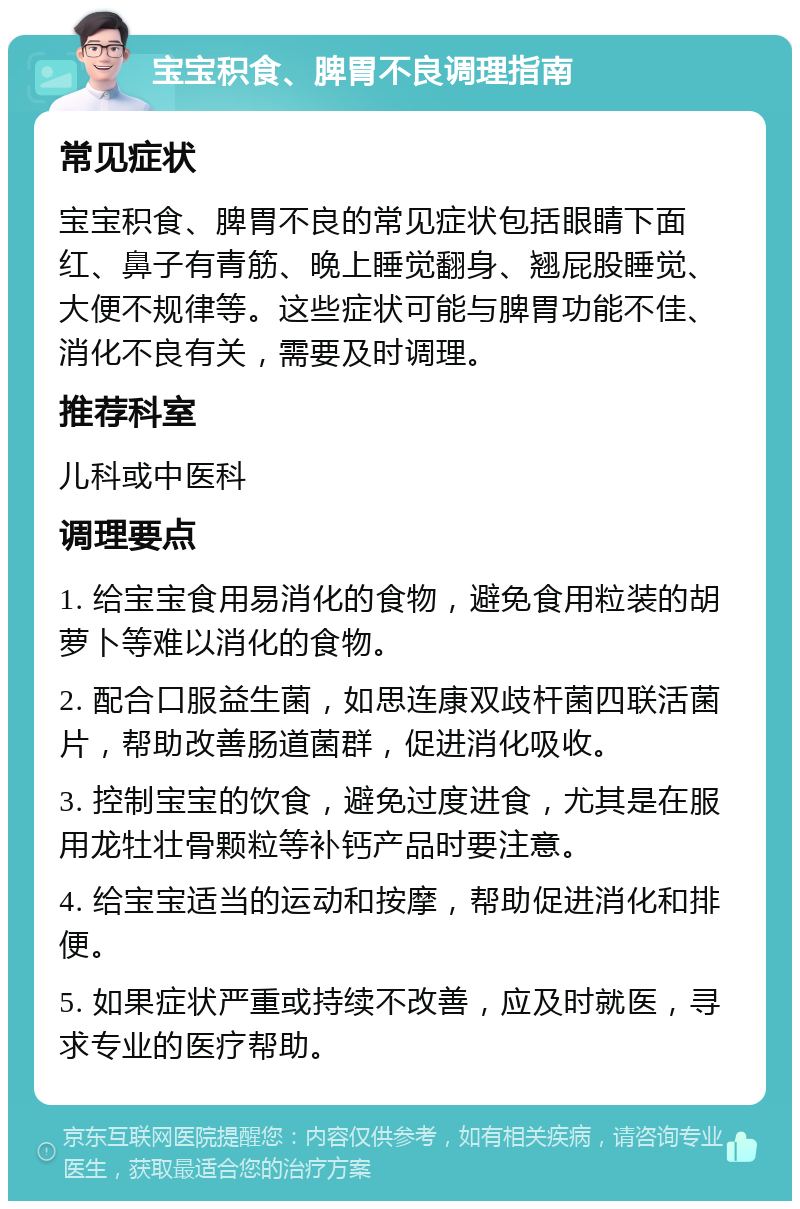 宝宝积食、脾胃不良调理指南 常见症状 宝宝积食、脾胃不良的常见症状包括眼睛下面红、鼻子有青筋、晚上睡觉翻身、翘屁股睡觉、大便不规律等。这些症状可能与脾胃功能不佳、消化不良有关，需要及时调理。 推荐科室 儿科或中医科 调理要点 1. 给宝宝食用易消化的食物，避免食用粒装的胡萝卜等难以消化的食物。 2. 配合口服益生菌，如思连康双歧杆菌四联活菌片，帮助改善肠道菌群，促进消化吸收。 3. 控制宝宝的饮食，避免过度进食，尤其是在服用龙牡壮骨颗粒等补钙产品时要注意。 4. 给宝宝适当的运动和按摩，帮助促进消化和排便。 5. 如果症状严重或持续不改善，应及时就医，寻求专业的医疗帮助。